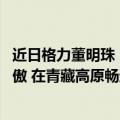 近日格力董明珠（今日最新更新 董明珠带货格力手机：很骄傲 在青藏高原畅通无阻）