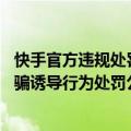 快手官方违规处罚错误怎样诉求（今日最新更新 快手发布欺骗诱导行为处罚公告 347个账号遭处置）