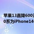 苹果13直降600元（今日最新更新 iPhone 13全系列直降600系为iPhone14做准备）