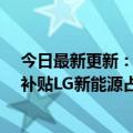今日最新更新：韩国三大电池厂商将获得至少2.1万亿韩元补贴LG新能源占比近一半