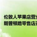 伦敦人苹果店营业时间（今日最新更新 苹果庆祝伦敦苹果布朗普顿路零售店开业）