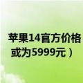 苹果14官方价格（今日最新更新 iPhone 14丐版起售价不变 或为5999元）