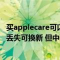 买applecare可以换新吗（今日最新更新 苹果AppleCare   丢失可换新 但中国目前不支持）