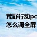 荒野行动pc版怎么下载不了（荒野行动PC版怎么调全屏）