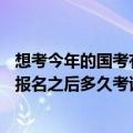 想考今年的国考有谁知道2014年国考大概什么时间报名啊（报名之后多久考试啊）