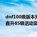 dnf100级版本升到85级要多久（dnf直升85级活动是什么直升85级活动奖）