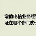 增值电信业务经营许可证如何办理（增值电信业务经营许可证在哪个部门办理呢）