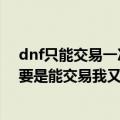 dnf只能交易一次的东西（dnf黑龙大会的材料可以交易么要是能交易我又有钱花了）