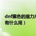 dnf黑色的魔力产物可以制作什么（DNF现在黑色魔力产物有什么用）