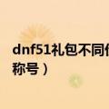 dnf51礼包不同价格的礼包要多少钱（里面分别有什么 无视称号）