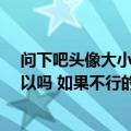 问下吧头像大小必须是100*100（200*200吗 大了一点可以吗 如果不行的话可以帮我把图改）