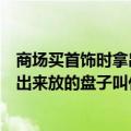 商场买首饰时拿出来放的盘子叫什么名字（商场买首饰时拿出来放的盘子叫什么）