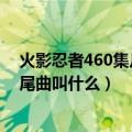 火影忍者460集片头曲（火影忍者动漫560集的片头曲和片尾曲叫什么）