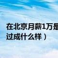 在北京月薪1万是什么生活水平（月薪1万北漂一族的生活会过成什么样）