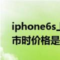 iphone6s上市的时候多少钱（iphone6s上市时价格是多少）