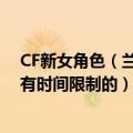 CF新女角色（兰）什么时候出（多少钱 买来是永久的还是有时间限制的）