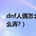 dnf人偶怎么用（dnf控偶师做人偶的材料怎么弄?）