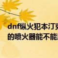 dnf纵火犯本汀克的喷火器幻化效果（DNF里纵火犯本汀克的喷火器能不能用黄金蜜蜡封住）