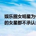 娱乐圈女明星为什么最终都整容了（为什么娱乐圈很多整容的女星都不承认自己整容呢）