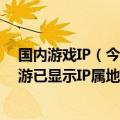 国内游戏IP（今日最新更新 游戏厂商跟进 国内运营部分手游已显示IP属地）