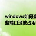 windows如何查看端口是否被占用（windows如何查看哪些端口没被占用）