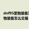 dnf95圣物装备怎么可以交易（DNF圣物装备可以交易吗圣物装备怎么交易）