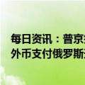 每日资讯：普京签署总统令，允许“不友好国家”买家使用外币支付俄罗斯天然气欠款