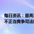 每日资讯：最高法：要加快研究制定和准确适用反垄断和反不正当竞争司法解释，维护公平竞争