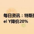 每日资讯：特斯拉在美国下调所有新车型售价，基础版Model Y降价20%