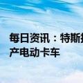 每日资讯：特斯拉计划在美国内华达州新建35亿美元工厂生产电动卡车