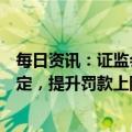 每日资讯：证监会拟完善短线交易、违规减持等法律责任规定，提升罚款上限