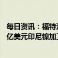 每日资讯：福特汽车宣布与华友钴业及淡水河谷就总投资45亿美元印尼镍加工项目达成最终协议