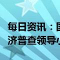 每日资讯：国务院办公厅：成立第五次全国经济普查领导小组