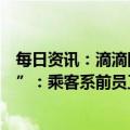 每日资讯：滴滴回应“乘客自称滴滴员工打车弄脏座位不擦”：乘客系前员工，视频经剪辑造成误解