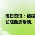 每日资讯：被控受贿1.5亿余元，南宁轨道地产集团原董事长陆劲忠受贿、洗钱案一审开庭