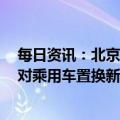 每日资讯：北京商务局：延续实施新能源车置换补贴政策，对乘用车置换新能源小客车符合条件的车主给予补贴