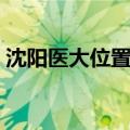 沈阳医大位置图（沈阳医大在哪里简介介绍）