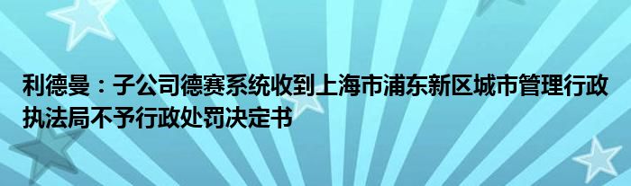 利德曼：子公司德赛系统收到上海市浦东新区城市管理行政执法局不予行政处罚决定书
