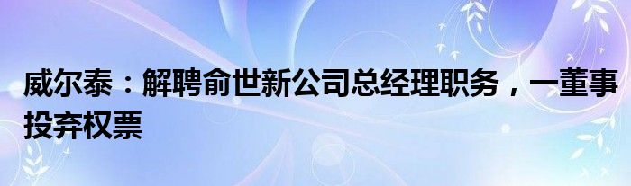 威尔泰：解聘俞世新公司总经理职务，一董事投弃权票