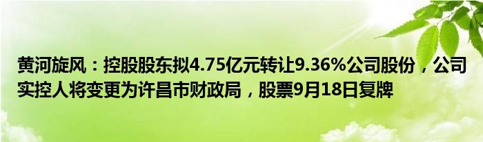 黄河旋风：控股股东拟4.75亿元转让9.36%公司股份，公司实控人将变更为许昌市财政局，股票9月18日复牌