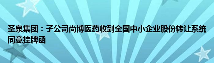 圣泉集团：子公司尚博医药收到全国中小企业股份转让系统同意挂牌函