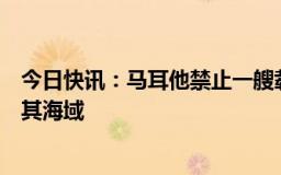 今日快讯：马耳他禁止一艘载有炸药驶往以色列的商船进入其海域