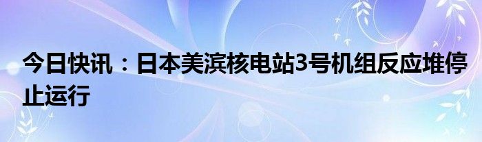 今日快讯：日本美滨核电站3号机组反应堆停止运行