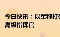 今日快讯：以军称打死黎巴嫩真主党空中部队高级指挥官