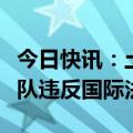 今日快讯：土耳其国防部：以色列袭击联黎部队违反国际法