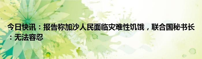 今日快讯：报告称加沙人民面临灾难性饥饿，联合国秘书长：无法容忍