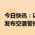 今日快讯：以军对以色列北部海法及周边地区发布空袭警报