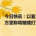 今日快讯：以官员透露以方试图谈判换取被扣押人员，以官方坚称将继续打击哈马斯