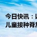 今日快讯：以色列称20日有超9万名加沙地带儿童接种脊灰疫苗