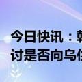 今日快讯：韩国国防部：将视朝俄军事动向研讨是否向乌供武